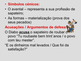 • Símbolos cénicos:
• O avental – representa a sua profissão de
sapateiro;
• As formas – materialização (prova dos
seus pecados)
Acusações / Argumentos de defesa:
O Diabo acusa o sapateiro de roubar o
povo “Tu roubaste bem trint´anos / o povo
com teu mester”.
“E os dinheiros mal levados / Que foi da
satisfação?”
 