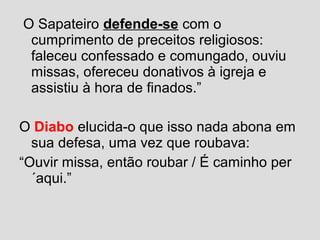 O Sapateiro defende-se com o
cumprimento de preceitos religiosos:
faleceu confessado e comungado, ouviu
missas, ofereceu donativos à igreja e
assistiu à hora de finados.”
O Diabo elucida-o que isso nada abona em
sua defesa, uma vez que roubava:
“Ouvir missa, então roubar / É caminho per
´aqui.”
 