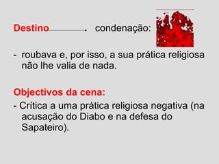 Destino condenação:
- roubava e, por isso, a sua prática religiosa
não lhe valia de nada.
Objectivos da cena:
- Crítica a uma prática religiosa negativa (na
acusação do Diabo e na defesa do
Sapateiro).
 