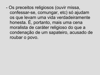 - Os preceitos religiosos (ouvir missa,
confessar-se, comungar, etc) só ajudam
os que levam uma vida verdadeiramente
honesta. É, portanto, mais uma cena
moralista de caráter religioso do que a
condenação de um sapateiro, acusado de
roubar o povo.
 