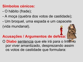 Símbolos cénicos:
- O hábito (frade);
- A moça (quebra dos votos de castidade);
- Um broquel, uma espada e um capacete
(vida mundanal).
Acusações / Argumentos de defesa:
O Diabo sentencia que ele irá para o Inferno
por viver amantizado, desprezando assim
os votos de castidade que formulara:
 