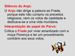 Silêncio do Anjo:
O Anjo não dirige a palavra ao Frade,
porque este não cumpriu os preceitos
religiosos, nem os votos de castidade e
dedicava-se a uma vida mundana.
Interpretação do papel do Parvo:
Critica o Frade por viver amantizado com a
moça Florença e ter um procedimento
contrário aos seus votos.
 