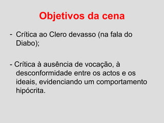 Objetivos da cena
- Crítica ao Clero devasso (na fala do
Diabo);
- Crítica à ausência de vocação, à
desconformidade entre os actos e os
ideais, evidenciando um comportamento
hipócrita.
 