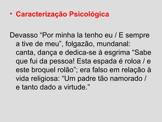 • Caracterização Psicológica
Devasso “Por minha la tenho eu / E sempre
a tive de meu”, folgazão, mundanal:
canta, dança e dedica-se à esgrima “Sabe
que fui da pessoa! Esta espada é roloa / e
este broquel rolão”; era falso em relação à
vida religiosa: “Um padre tão namorado /
e tanto dado a virtude.”
 