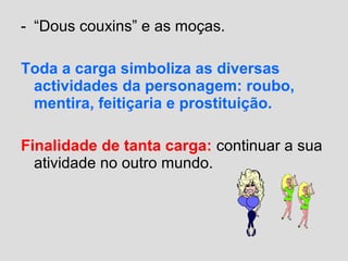 - “Dous couxins” e as moças.
Toda a carga simboliza as diversas
actividades da personagem: roubo,
mentira, feitiçaria e prostituição.
Finalidade de tanta carga: continuar a sua
atividade no outro mundo.
 