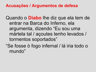Acusações / Argumentos de defesa
Quando o Diabo lhe diz que ela tem de
entrar na Barca do Inferno, ela
argumenta, dizendo “Eu sou uma
mártela tal / açoutes tenho levados /
tormentos soportados”
“Se fosse ò fogo infernal / lá iria todo o
mundo”
 