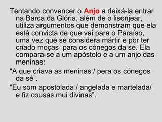 Tentando convencer o Anjo a deixá-la entrar
na Barca da Glória, além de o lisonjear,
utiliza argumentos que demonstram que ela
está convicta de que vai para o Paraíso,
uma vez que se considera mártir e por ter
criado moças para os cónegos da sé. Ela
compara-se a um apóstolo e a um anjo das
meninas:
“A que criava as meninas / pera os cónegos
da sé”.
“Eu som apostolada / angelada e martelada/
e fiz cousas mui divinas”.
 