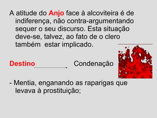 A atitude do Anjo face à alcoviteira é de
indiferença, não contra-argumentando
sequer o seu discurso. Esta situação
deve-se, talvez, ao fato de o clero
também estar implicado.
Destino Condenação
- Mentia, enganando as raparigas que
levava à prostituição;
 