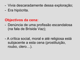 - Vivia descaradamente dessa exploração;
- Era hipócrita.
Objectivos da cena:
- Denúncia de uma profissão escandalosa
(na fala de Brísida Vaz);
- A crítica social, moral e até religiosa está
subjacente a esta cena (prostituição,
roubo, clero…).
 