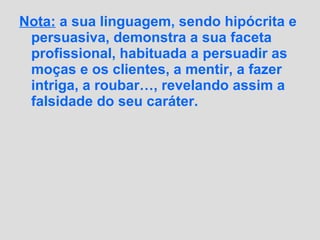 Nota: a sua linguagem, sendo hipócrita e
persuasiva, demonstra a sua faceta
profissional, habituada a persuadir as
moças e os clientes, a mentir, a fazer
intriga, a roubar…, revelando assim a
falsidade do seu caráter.
 