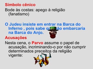 Símbolo cênico
Bode às costas: apego à religião
(fanatismo)
O Judeu insiste em entrar na Barca do
Inferno , pois sabe que não embarcaria
na Barca do Anjo.
Acusações
Nesta cena, o Parvo assume o papel de
acusação, incriminando-o por não cumprir
determinados preceitos da religião
vigente:
 
