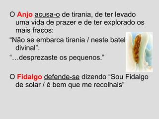 O Anjo acusa-o de tirania, de ter levado
uma vida de prazer e de ter explorado os
mais fracos:
“Não se embarca tirania / neste batel
divinal”.
“…desprezaste os pequenos.”
O Fidalgo defende-se dizendo “Sou Fidalgo
de solar / é bem que me recolhais”
 