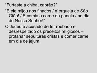 “Furtaste a chiba, cabrão?”
“E ele mijou nos finados / n`ergueja de São
Gião! / E comia a carne da panela / no dia
de Nosso Senhor!”
O Judeu é acusado de ter roubado e
desrespeitado os preceitos religiosos –
profanar sepulturas cristãs e comer carne
em dia de jejum.
 