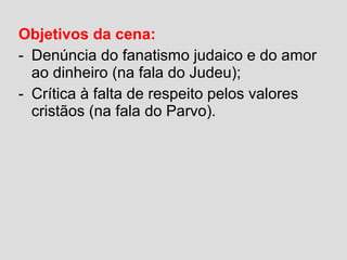 Objetivos da cena:
- Denúncia do fanatismo judaico e do amor
ao dinheiro (na fala do Judeu);
- Crítica à falta de respeito pelos valores
cristãos (na fala do Parvo).
 
