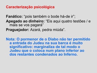 Caracterização psicológica
Fanático: “pois também o bode há-de ir”;
Apegado ao dinheiro: “Eis aqui quatro testões / e
mais se vos pagará”
Praguejador: Azará, pedra miúda”.
Nota: O pormenor de o Diabo não ter permitido
a entrada do Judeu na sua barca é muito
significativo: marginaliza de tal modo o
Judeu que o coloca num plano inferior ao
dos restantes condenados ao Inferno.
 