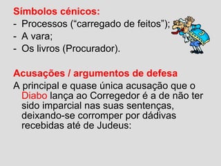 Símbolos cénicos:
- Processos (“carregado de feitos”);
- A vara;
- Os livros (Procurador).
Acusações / argumentos de defesa
A principal e quase única acusação que o
Diabo lança ao Corregedor é a de não ter
sido imparcial nas suas sentenças,
deixando-se corromper por dádivas
recebidas até de Judeus:
 