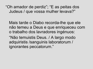 “Oh amador de perdiz”; “E as peitas dos
Judeus / que vossa mulher levava?”
Mais tarde o Diabo recorda-lhe que ele
não temeu a Deus e que enriqueceu com
o trabalho dos lavradores ingénuos:
“Não temuistis Deus. / A largo modo
adquiristis /sanguinis laboratorum /
ignorantes peccatorum.”
 