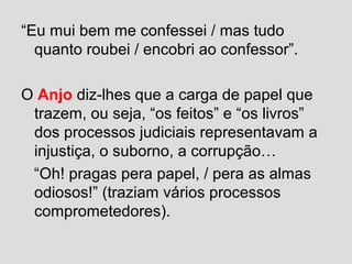 “Eu mui bem me confessei / mas tudo
quanto roubei / encobri ao confessor”.
O Anjo diz-lhes que a carga de papel que
trazem, ou seja, “os feitos” e “os livros”
dos processos judiciais representavam a
injustiça, o suborno, a corrupção…
“Oh! pragas pera papel, / pera as almas
odiosos!” (traziam vários processos
comprometedores).
 