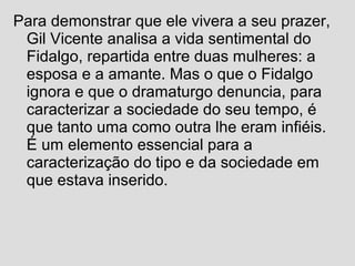 Para demonstrar que ele vivera a seu prazer,
Gil Vicente analisa a vida sentimental do
Fidalgo, repartida entre duas mulheres: a
esposa e a amante. Mas o que o Fidalgo
ignora e que o dramaturgo denuncia, para
caracterizar a sociedade do seu tempo, é
que tanto uma como outra lhe eram infiéis.
É um elemento essencial para a
caracterização do tipo e da sociedade em
que estava inserido.
 