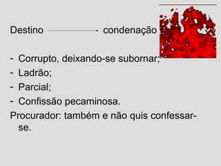 Destino condenação
- Corrupto, deixando-se subornar;
- Ladrão;
- Parcial;
- Confissão pecaminosa.
Procurador: também e não quis confessar-
se.
 