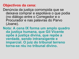 Objectivos da cena:
Denúncia da justiça corrompida que se
deixava comprar e espoliava o que podia
(no diálogo entre o Corregedor e o
Procurador e nas palavras do Parvo
(Joane).
Nota: A cena IX forma um amplo quadro
da justiça humana, que Gil Vicente
opõe à justiça divina, que repõe a
verdade, sendo intransigente e
imparcial. O juiz do tribunal terreno
torna-se réu no tribunal divino.
 