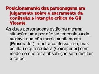 Posicionamento das personagens emPosicionamento das personagens em
julgamento sobre o sacramento dajulgamento sobre o sacramento da
confissão e intenção crítica de Gilconfissão e intenção crítica de Gil
VicenteVicente
As duas personagens estão na mesma
situação: uma por não se ter confessado,
cuidava que não morria subitamente
(Procurador); a outra confessou-se, mas
ocultou o que roubara (Corregedor) com
medo de não ter a absolvição sem restituir
o roubo.
 