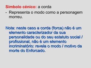 Símbolo cénico: a corda
- Representa o modo como a personagem
morreu.
Nota: neste caso a corda (forca) não é umNota: neste caso a corda (forca) não é um
elemento caracterizador da suaelemento caracterizador da sua
personalidade ou do seu estatuto social /personalidade ou do seu estatuto social /
profissional, não é um elementoprofissional, não é um elemento
incriminatório: revela o modo / motivo daincriminatório: revela o modo / motivo da
morte do Enforcado.morte do Enforcado.
 