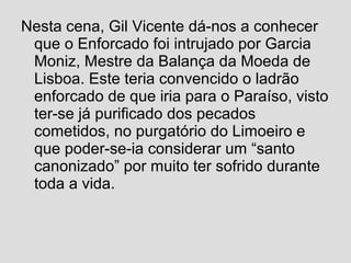 Nesta cena, Gil Vicente dá-nos a conhecer
que o Enforcado foi intrujado por Garcia
Moniz, Mestre da Balança da Moeda de
Lisboa. Este teria convencido o ladrão
enforcado de que iria para o Paraíso, visto
ter-se já purificado dos pecados
cometidos, no purgatório do Limoeiro e
que poder-se-ia considerar um “santo
canonizado” por muito ter sofrido durante
toda a vida.
 
