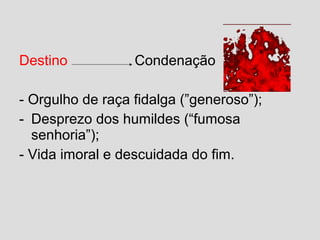 Destino Condenação
- Orgulho de raça fidalga (”generoso”);
- Desprezo dos humildes (“fumosa
senhoria”);
- Vida imoral e descuidada do fim.
 