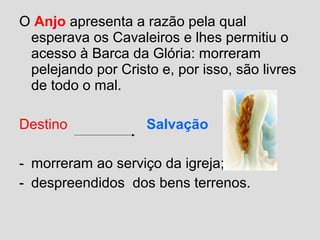 O Anjo apresenta a razão pela qual
esperava os Cavaleiros e lhes permitiu o
acesso à Barca da Glória: morreram
pelejando por Cristo e, por isso, são livres
de todo o mal.
Destino Salvação
- morreram ao serviço da igreja;
- despreendidos dos bens terrenos.
 