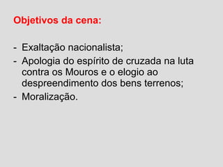 Objetivos da cena:
- Exaltação nacionalista;
- Apologia do espírito de cruzada na luta
contra os Mouros e o elogio ao
despreendimento dos bens terrenos;
- Moralização.
 