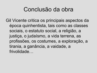 Conclusão da obra
Gil Vicente critica os principais aspectos da
época quinhentista, tais como as classes
sociais, o estatuto social, a religião, a
justiça, o judaísmo, a vida terrena, as
profissões, os costumes, a exploração, a
tirania, a ganância, a vaidade, a
frivolidade…
 