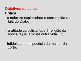 Objetivos da cena:
Crítica
- à nobreza exploradora e corrompida (na
fala do Diabo);
- à atitude calculista face à religião da
época “Que leixo na outra vida…”;
- Infidelidade e hipocrisia da mulher da
corte.
 