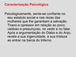 Caracterização Psicológica
Psicologicamente, sente-se confiante no
seu estatuto social e nas rezas das
mulheres que lhe garantiam a salvação.
Tirano e opressor em relação ao povo;
vaidoso e presunçoso, no vestir e no falar.
Após a argumentação do Diabo e do Anjo,
revela a sua ingenuidade, a sua tristeza
ao entrar na barca do Inferno.
 