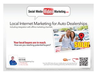 .com




           Local Internet Marketing for Auto Dealerships
           Including integration with offline marketing channels




                                                                                                                                                                                                              SOLD!
                       Your local buyers are in reach.
                        How are you reaching potential buyers?




                                      Presented by
                                      Rob Smith
                                      The Local Marketing Guy
                                      p: 970-430-6020                                                          Scan this QR Code with your mobile phone and read about our
                                      m: 970-710-1298                                                            paid seach local marketing partnership with ReachLocal.com.



Social Media VIDEO Marketing is a service of Rob Printing, LLC. For Pay per click advertising Rob Rptinting, LLC is a partner argency of © 2010 ReachLocal, Inc. All Rights Reserved. REACHLOCAL® is a registered trademark. ReachLocal content by Nathan Hanks.
 