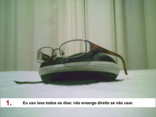 1.   Eu uso isso todos os dias: não enxergo direito se não usar.
 