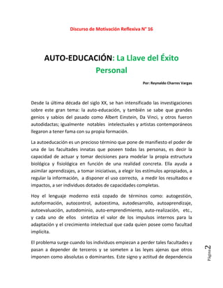 Página2
Discurso de Motivación Reflexiva N° 16
AUTO-EDUCACIÓN: La Llave del Éxito
Personal
Por: Reynaldo Charres Vargas
Desde la última década del siglo XX, se han intensificado las investigaciones
sobre este gran tema: la auto-educación, y también se sabe que grandes
genios y sabios del pasado como Albert Einstein, Da Vinci, y otros fueron
autodidactas; igualmente notables intelectuales y artistas contemporáneos
llegaron a tener fama con su propia formación.
La autoeducación es un precioso término que pone de manifiesto el poder de
una de las facultades innatas que poseen todas las personas, es decir la
capacidad de actuar y tomar decisiones para modelar la propia estructura
biológica y fisiológica en función de una realidad concreta. Ella ayuda a
asimilar aprendizajes, a tomar iniciativas, a elegir los estímulos apropiados, a
regular la información, a disponer el uso correcto, a medir los resultados e
impactos, a ser individuos dotados de capacidades completas.
Hoy el lenguaje moderno está copado de términos como: autogestión,
autoformación, autocontrol, autoestima, autodesarrollo, autoaprendizaje,
autoevaluación, autodominio, auto-emprendimiento, auto-realización, etc.,
y cada uno de ellos sintetiza el valor de los impulsos internos para la
adaptación y el crecimiento intelectual que cada quien posee como facultad
implícita.
El problema surge cuando los individuos empiezan a perder tales facultades y
pasan a depender de terceros y se someten a las leyes ajenas que otros
imponen como absolutas o dominantes. Este signo y actitud de dependencia
 
