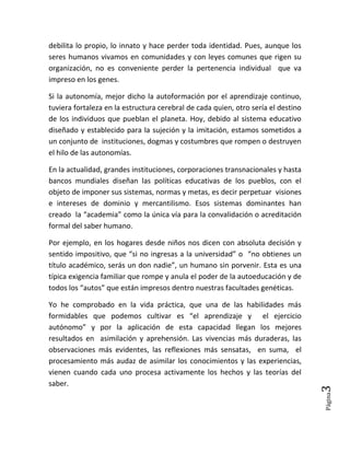 Página3
debilita lo propio, lo innato y hace perder toda identidad. Pues, aunque los
seres humanos vivamos en comunidades y con leyes comunes que rigen su
organización, no es conveniente perder la pertenencia individual que va
impreso en los genes.
Si la autonomía, mejor dicho la autoformación por el aprendizaje continuo,
tuviera fortaleza en la estructura cerebral de cada quien, otro sería el destino
de los individuos que pueblan el planeta. Hoy, debido al sistema educativo
diseñado y establecido para la sujeción y la imitación, estamos sometidos a
un conjunto de instituciones, dogmas y costumbres que rompen o destruyen
el hilo de las autonomías.
En la actualidad, grandes instituciones, corporaciones transnacionales y hasta
bancos mundiales diseñan las políticas educativas de los pueblos, con el
objeto de imponer sus sistemas, normas y metas, es decir perpetuar visiones
e intereses de dominio y mercantilismo. Esos sistemas dominantes han
creado la “academia” como la única vía para la convalidación o acreditación
formal del saber humano.
Por ejemplo, en los hogares desde niños nos dicen con absoluta decisión y
sentido impositivo, que “si no ingresas a la universidad” o “no obtienes un
título académico, serás un don nadie”, un humano sin porvenir. Esta es una
típica exigencia familiar que rompe y anula el poder de la autoeducación y de
todos los “autos” que están impresos dentro nuestras facultades genéticas.
Yo he comprobado en la vida práctica, que una de las habilidades más
formidables que podemos cultivar es “el aprendizaje y el ejercicio
autónomo” y por la aplicación de esta capacidad llegan los mejores
resultados en asimilación y aprehensión. Las vivencias más duraderas, las
observaciones más evidentes, las reflexiones más sensatas, en suma, el
procesamiento más audaz de asimilar los conocimientos y las experiencias,
vienen cuando cada uno procesa activamente los hechos y las teorías del
saber.
 