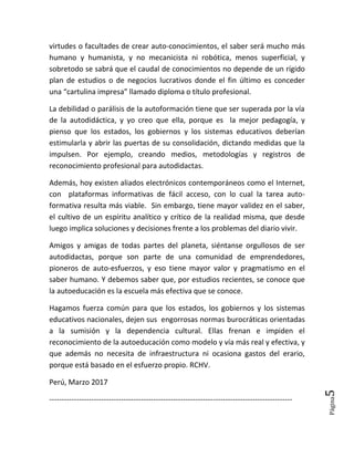 Página5
virtudes o facultades de crear auto-conocimientos, el saber será mucho más
humano y humanista, y no mecanicista ni robótica, menos superficial, y
sobretodo se sabrá que el caudal de conocimientos no depende de un rígido
plan de estudios o de negocios lucrativos donde el fin último es conceder
una “cartulina impresa” llamado diploma o título profesional.
La debilidad o parálisis de la autoformación tiene que ser superada por la vía
de la autodidáctica, y yo creo que ella, porque es la mejor pedagogía, y
pienso que los estados, los gobiernos y los sistemas educativos deberían
estimularla y abrir las puertas de su consolidación, dictando medidas que la
impulsen. Por ejemplo, creando medios, metodologías y registros de
reconocimiento profesional para autodidactas.
Además, hoy existen aliados electrónicos contemporáneos como el Internet,
con plataformas informativas de fácil acceso, con lo cual la tarea auto-
formativa resulta más viable. Sin embargo, tiene mayor validez en el saber,
el cultivo de un espíritu analítico y crítico de la realidad misma, que desde
luego implica soluciones y decisiones frente a los problemas del diario vivir.
Amigos y amigas de todas partes del planeta, siéntanse orgullosos de ser
autodidactas, porque son parte de una comunidad de emprendedores,
pioneros de auto-esfuerzos, y eso tiene mayor valor y pragmatismo en el
saber humano. Y debemos saber que, por estudios recientes, se conoce que
la autoeducación es la escuela más efectiva que se conoce.
Hagamos fuerza común para que los estados, los gobiernos y los sistemas
educativos nacionales, dejen sus engorrosas normas burocráticas orientadas
a la sumisión y la dependencia cultural. Ellas frenan e impiden el
reconocimiento de la autoeducación como modelo y vía más real y efectiva, y
que además no necesita de infraestructura ni ocasiona gastos del erario,
porque está basado en el esfuerzo propio. RCHV.
Perú, Marzo 2017
--------------------------------------------------------------------------------------------------
 