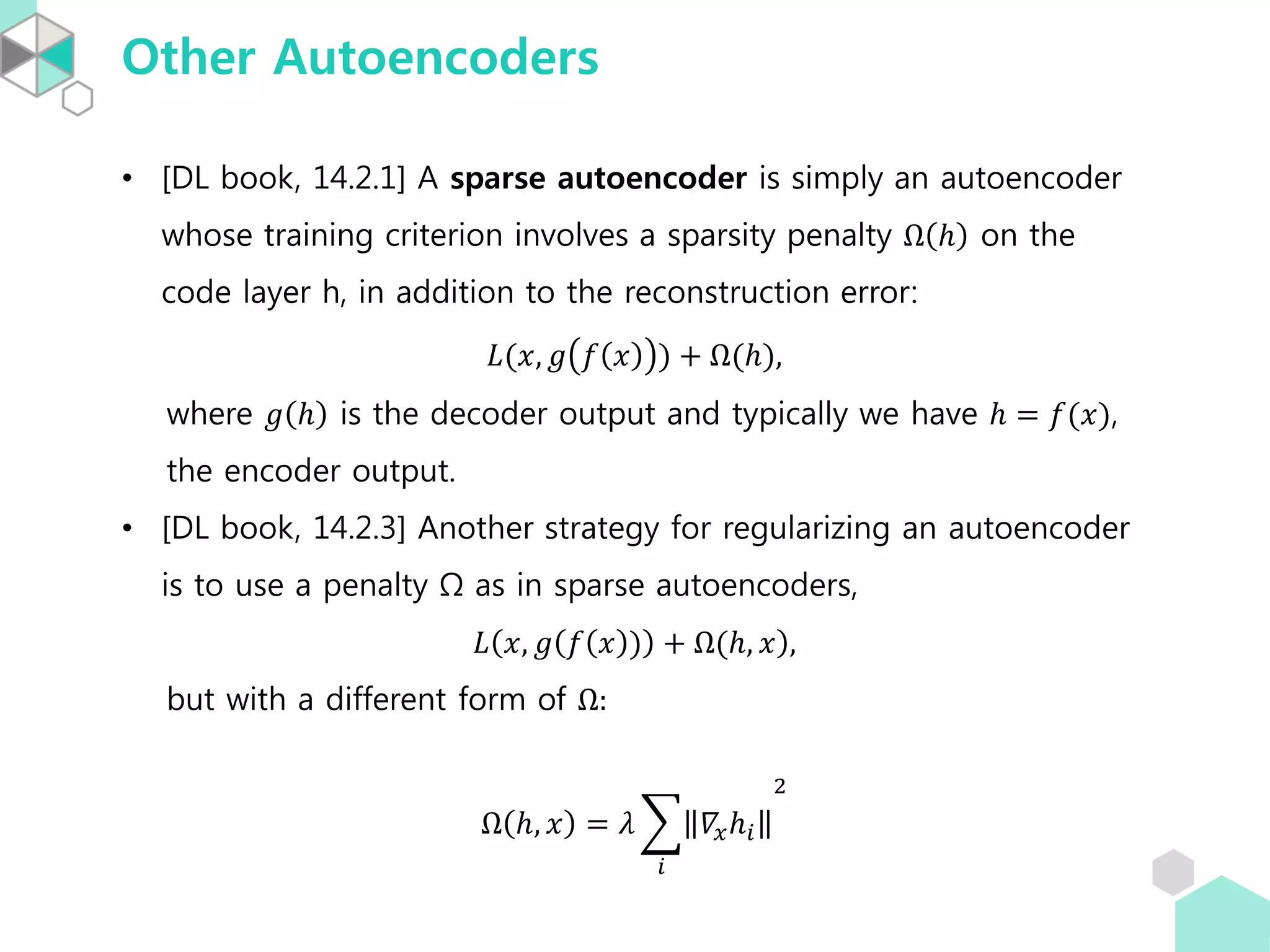 Other Autoencoders
• [DL book, 14.2.1] A sparse autoencoder is simply an autoencoder
whose training criterion involves a sparsity penalty Ω ℎ on the
code layer h, in addition to the reconstruction error:
𝐿(𝑥, 𝑔 𝑓 𝑥 ) + Ω(ℎ),
where 𝑔 ℎ is the decoder output and typically we have ℎ = 𝑓(𝑥),
the encoder output.
• [DL book, 14.2.3] Another strategy for regularizing an autoencoder
is to use a penalty Ω as in sparse autoencoders,
𝐿 𝑥, 𝑔 𝑓 𝑥 ) + Ω(ℎ, 𝑥 ,
but with a different form of Ω:
Ω ℎ, 𝑥 = 𝜆
𝑖
𝛻𝑥ℎ𝑖
2
 