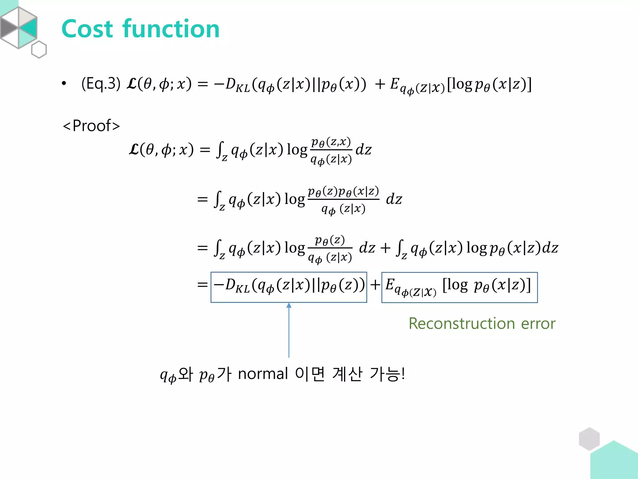 Cost function
• (Eq.3) 𝓛 𝜃, 𝜙; 𝑥 = −𝐷 𝐾𝐿(𝑞 𝜙(𝑧|𝑥)||𝑝 𝜃 𝑥 ) + 𝐸 𝑞 𝜙 𝑧 𝑥 [log 𝑝 𝜃(𝑥|𝑧)]
<Proof>
𝓛 𝜃, 𝜙; 𝑥 = 𝑧
𝑞 𝜙 𝑧 𝑥 log
𝑝 𝜃(𝑧,𝑥)
𝑞 𝜙(𝑧|𝑥)
𝑑𝑧
= 𝑧
𝑞 𝜙 𝑧 𝑥 log
𝑝 𝜃 𝑧)𝑝 𝜃(𝑥|𝑧
𝑞 𝜙 (𝑧|𝑥)
𝑑𝑧
= 𝑧
𝑞 𝜙 𝑧 𝑥 log
𝑝 𝜃(𝑧)
𝑞 𝜙 (𝑧|𝑥)
𝑑𝑧 + 𝑧
𝑞 𝜙 𝑧 𝑥 log 𝑝 𝜃 𝑥 𝑧 𝑑𝑧
= −𝐷 𝐾𝐿(𝑞 𝜙(𝑧|𝑥)| 𝑝 𝜃(𝑧) + 𝐸 𝑞 𝜙 𝑧 𝑥 [log 𝑝 𝜃(𝑥|𝑧)]
𝑞 𝜙와 𝑝 𝜃가 normal 이면 계산 가능!
Reconstruction error
 