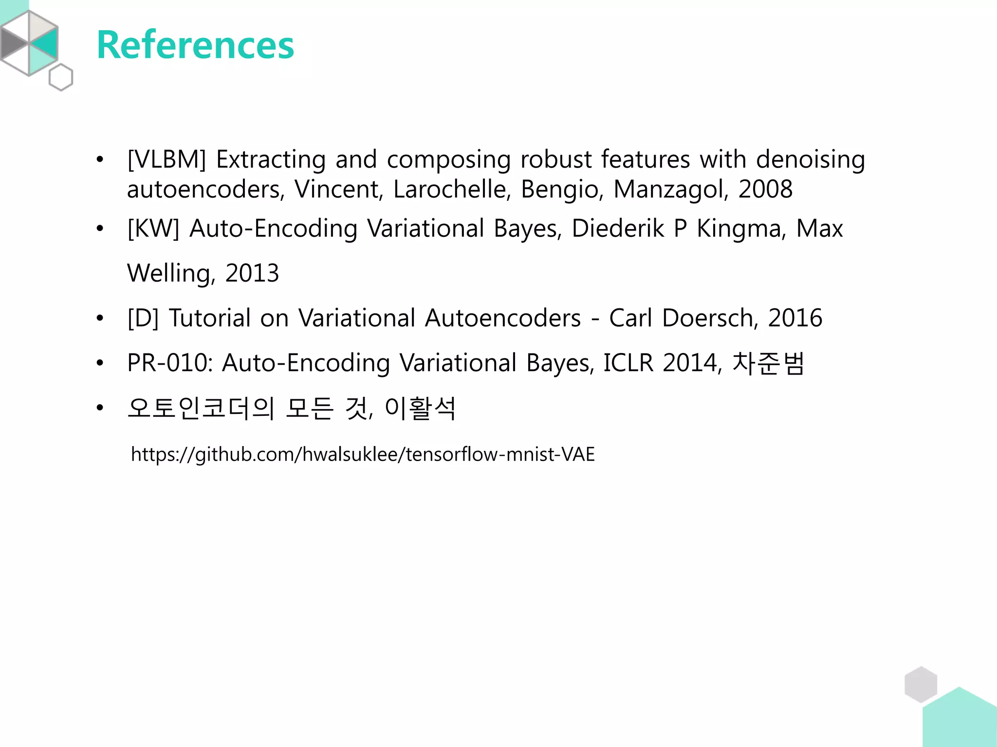 References
• [VLBM] Extracting and composing robust features with denoising
autoencoders, Vincent, Larochelle, Bengio, Manzagol, 2008
• [KW] Auto-Encoding Variational Bayes, Diederik P Kingma, Max
Welling, 2013
• [D] Tutorial on Variational Autoencoders - Carl Doersch, 2016
• PR-010: Auto-Encoding Variational Bayes, ICLR 2014, 차준범
• 오토인코더의 모든 것, 이활석
https://github.com/hwalsuklee/tensorflow-mnist-VAE
 