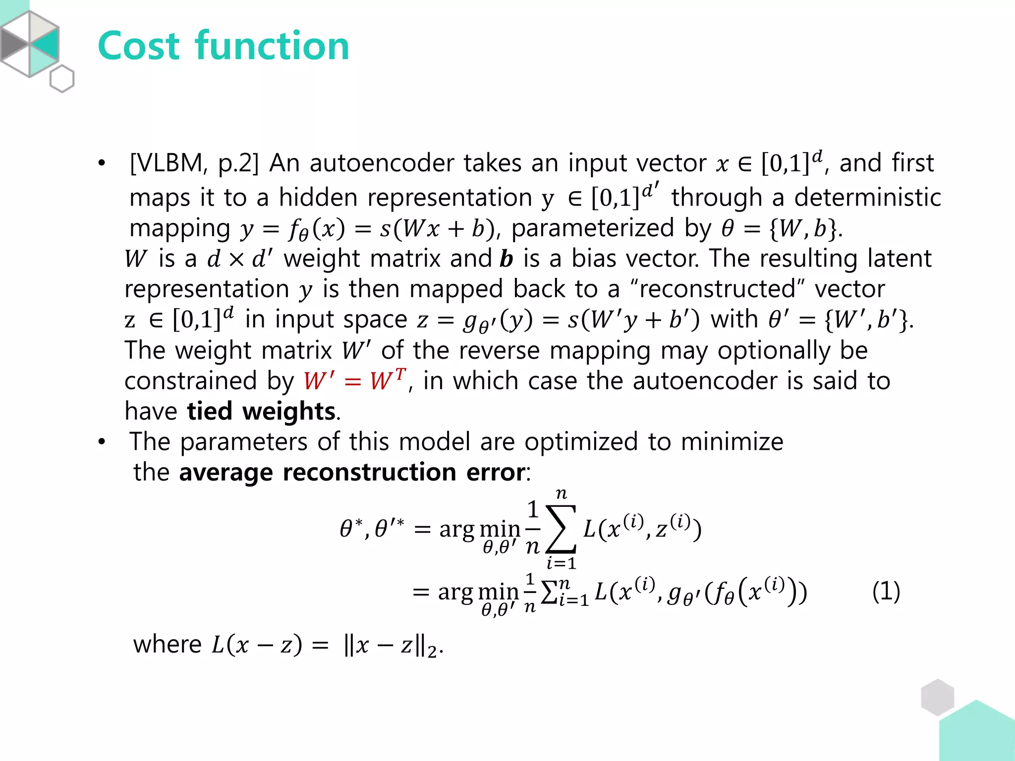Cost function
• [VLBM, p.2] An autoencoder takes an input vector 𝑥 ∈ 0,1 𝑑
, and first
maps it to a hidden representation y ∈ 0,1 𝑑′
through a deterministic
mapping 𝑦 = 𝑓𝜃 𝑥 = 𝑠(𝑊𝑥 + 𝑏), parameterized by 𝜃 = {𝑊, 𝑏}.
𝑊 is a 𝑑 × 𝑑′
weight matrix and 𝒃 is a bias vector. The resulting latent
representation 𝑦 is then mapped back to a “reconstructed” vector
z ∈ 0,1 𝑑 in input space 𝑧 = 𝑔 𝜃′ 𝑦 = 𝑠 𝑊′ 𝑦 + 𝑏′ with 𝜃′ = {𝑊′, 𝑏′}.
The weight matrix 𝑊′ of the reverse mapping may optionally be
constrained by 𝑊′ = 𝑊 𝑇, in which case the autoencoder is said to
have tied weights.
• The parameters of this model are optimized to minimize
the average reconstruction error:
𝜃∗
, 𝜃′∗
= arg min
𝜃,𝜃′
1
𝑛
𝑖=1
𝑛
𝐿(𝑥 𝑖
, 𝑧 𝑖
)
= arg min
𝜃,𝜃′
1
𝑛 𝑖=1
𝑛
𝐿(𝑥 𝑖
, 𝑔 𝜃′(𝑓𝜃 𝑥 𝑖
) (1)
where 𝐿 𝑥 − 𝑧 = 𝑥 − 𝑧 2.
 