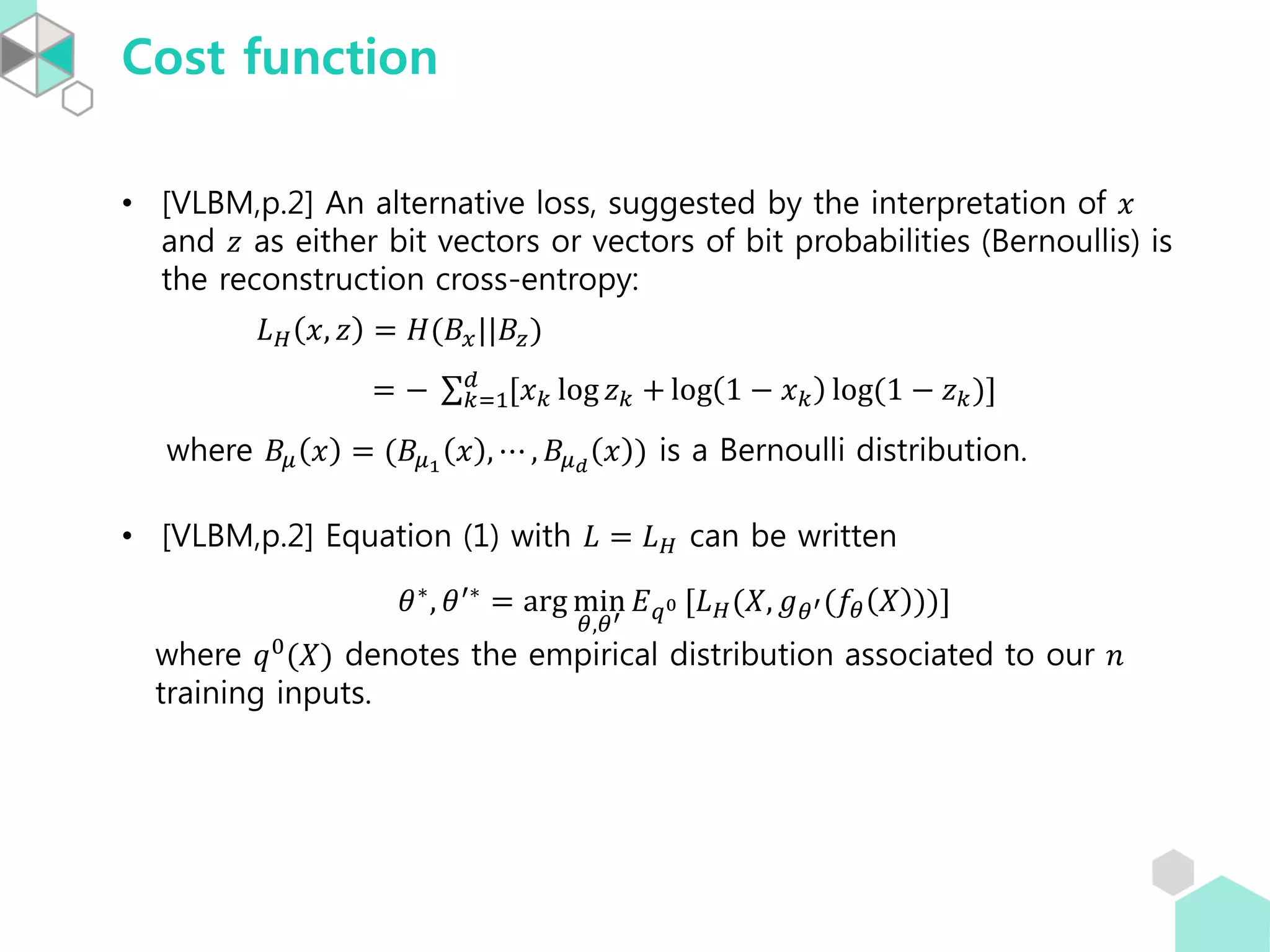 Cost function
• [VLBM,p.2] An alternative loss, suggested by the interpretation of 𝑥
and 𝑧 as either bit vectors or vectors of bit probabilities (Bernoullis) is
the reconstruction cross-entropy:
𝐿 𝐻 𝑥, 𝑧 = 𝐻(𝐵𝑥||𝐵𝑧)
= − 𝑘=1
𝑑
[𝑥 𝑘 log 𝑧 𝑘 + log 1 − 𝑥 𝑘 log(1 − 𝑧 𝑘)]
where 𝐵𝜇 𝑥 = (𝐵𝜇1
𝑥 , ⋯ , 𝐵𝜇 𝑑
𝑥 ) is a Bernoulli distribution.
• [VLBM,p.2] Equation (1) with 𝐿 = 𝐿 𝐻 can be written
𝜃∗, 𝜃′∗ = arg min
𝜃,𝜃′
𝐸 𝑞0 [𝐿 𝐻(𝑋, 𝑔 𝜃′(𝑓𝜃 𝑋 ))]
where 𝑞0(𝑋) denotes the empirical distribution associated to our 𝑛
training inputs.
 