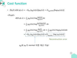 Cost function
• (Eq.3) 𝓛 𝜃, 𝜙; 𝑥 = −𝐷 𝐾𝐿(𝑞 𝜙(𝑧|𝑥)||𝑝 𝜃 𝑥 ) + 𝐸 𝑞 𝜙 𝑧 𝑥 [log 𝑝 𝜃(𝑥|𝑧)]
<Proof>
𝓛 𝜃, 𝜙; 𝑥 = 𝑧
𝑞 𝜙 𝑧 𝑥 log
𝑝 𝜃(𝑧,𝑥)
𝑞 𝜙(𝑧|𝑥)
𝑑𝑧
= 𝑧
𝑞 𝜙 𝑧 𝑥 log
𝑝 𝜃 𝑧)𝑝 𝜃(𝑥|𝑧
𝑞 𝜙 (𝑧|𝑥)
𝑑𝑧
= 𝑧
𝑞 𝜙 𝑧 𝑥 log
𝑝 𝜃(𝑧)
𝑞 𝜙 (𝑧|𝑥)
𝑑𝑧 + 𝑧
𝑞 𝜙 𝑧 𝑥 log 𝑝 𝜃 𝑥 𝑧 𝑑𝑧
= −𝐷 𝐾𝐿(𝑞 𝜙(𝑧|𝑥)| 𝑝 𝜃(𝑧) + 𝐸 𝑞 𝜙 𝑧 𝑥 [log 𝑝 𝜃(𝑥|𝑧)]
𝑞 𝜙와 𝑝 𝜃가 normal 이면 계산 가능!
Reconstruction error
 