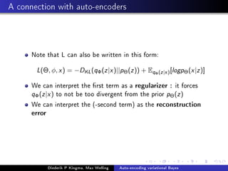 A connection with auto-encoders
Note that L can also be written in this form:
L(Θ, φ, x) = −DKL(qΦ(z|x)||pΘ(z)) + EqΦ(z|x)[logpΘ(x|z)]
We can interpret the rst term as a regularizer : it forces
qΦ(z|x) to not be too divergent from the prior pΘ(z)
We can interpret the (-second term) as the reconstruction
error
Diederik P Kingma, Max Welling Auto-encoding variational Bayes
 