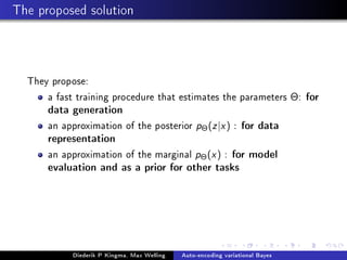 The proposed solution
They propose:
a fast training procedure that estimates the parameters Θ: for
data generation
an approximation of the posterior pΘ(z|x) : for data
representation
an approximation of the marginal pΘ(x) : for model
evaluation and as a prior for other tasks
Diederik P Kingma, Max Welling Auto-encoding variational Bayes
 