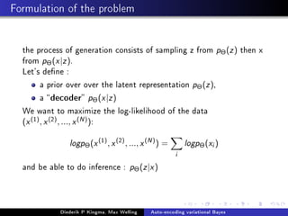 Formulation of the problem
the process of generation consists of sampling z from pΘ(z) then x
from pΘ(x|z).
Let's dene :
a prior over over the latent representation pΘ(z),
a decoder pΘ(x|z)
We want to maximize the log-likelihood of the data
(x(1), x(2), ..., x(N)):
logpΘ(x(1)
, x(2)
, ..., x(N)
) =
i
logpΘ(xi)
and be able to do inference : pΘ(z|x)
Diederik P Kingma, Max Welling Auto-encoding variational Bayes
 