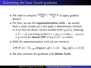 Estimating the lower bound gradients
We need to compute
∂L(Θ,Φ,x)
∂Θ , ∂L(Θ,Φ,x)
∂φ to apply gradient
descent
For that, we use the reparametrisation trick : we sample
from a noise variable p( ) and apply a determenistic function
to it so that we obtain correct samples from qφ(z|x), meaning:
if ∼ p( ) we nd g so that if z = g(x, φ, ) then z ∼ qφ(z|x)
g can be the inverse CDF of qΦ(z|x) if is uniform
With the reparametrisation trick we can rewrite L:
L(Θ, Φ, x) = E ∼p( )[logpΘ(x, g(x, φ, )) − logqφ
(g(x, φ, )|x)]
We then estimate the gradients with Monte Carlo
Diederik P Kingma, Max Welling Auto-encoding variational Bayes
 