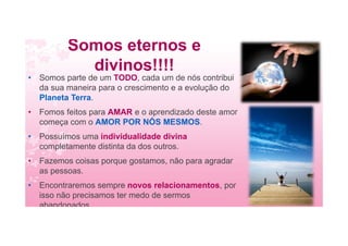 Somos eternos e
divinos!!!!
• Somos parte de um TODO, cada um de nós contribui
da sua maneira para o crescimento e a evolução do
Planeta Terra.
• Fomos feitos para AMAR e o aprendizado deste amor
começa com o AMOR POR NÓS MESMOS.
• Possuímos uma individualidade divina
completamente distinta da dos outros.
• Fazemos coisas porque gostamos, não para agradar
as pessoas.
• Encontraremos sempre novos relacionamentos, por
isso não precisamos ter medo de sermos
abandonados
 